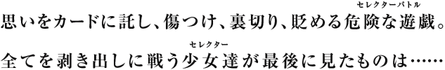 思いをカードに託し、傷つけ、裏切り、貶めるセレクターバトル。全てを剥き出しに戦うセレクター達が最後に見たものは……